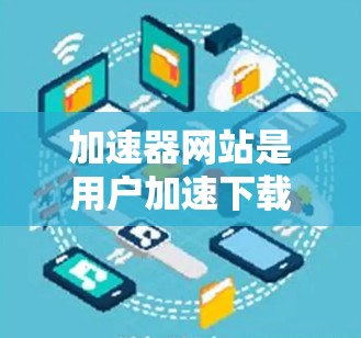 加速器网站是用户加速下载文件的重要工具，以下是详细的了解和建议