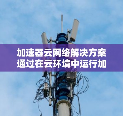 加速器云网络解决方案通过在云环境中运行加速器，以实现高效的数据传输和网络连接。以下是该解决方案的详细分析