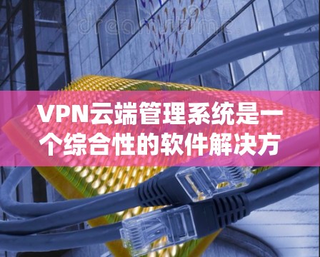VPN云端管理系统是一个综合性的软件解决方案，旨在为用户提供VPN连接的管理工具。以下是系统的主要组成部分和功能