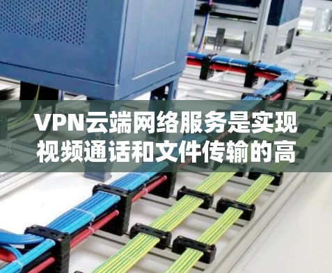 VPN云端网络服务是实现视频通话和文件传输的高级功能，通过云端存储和管理，提供一个安全、便捷的网络环境。以下是关于VPN云端网络服务的详细分析