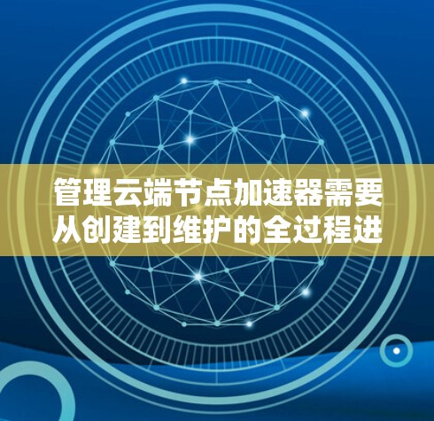 管理云端节点加速器需要从创建到维护的全过程进行，以下是一步步的指南