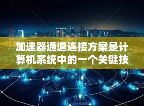 加速器通道连接方案是计算机系统中的一个关键技术，用于高效连接加速器（如图形处理器或多处理器）到主CPU或网络接口，以提高系统的性能。以下是对该方案的详细总结