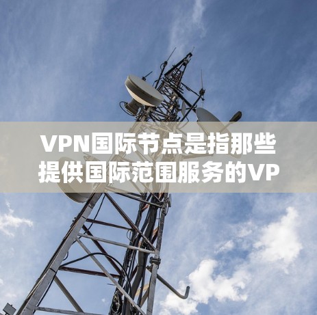 VPN国际节点是指那些提供国际范围服务的VPN网络节点。这些节点通常提供包括家庭、企业、个人在内的各种VPN服务。以下是关于VPN国际节点的一些信息和建议