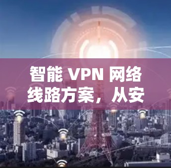 智能 VPN 网络线路方案，从安全到高效的通信解决方案