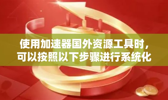 使用加速器国外资源工具时，可以按照以下步骤进行系统化和高效地使用