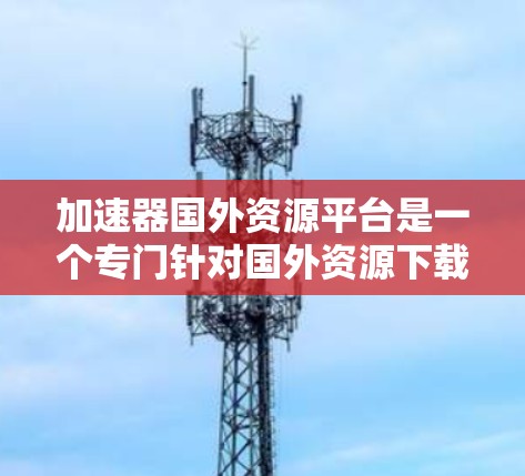 加速器国外资源平台是一个专门针对国外资源下载和上传的加速工具，旨在帮助用户更快、更高效地获取和分享这些资源。以下是对该平台的详细介绍