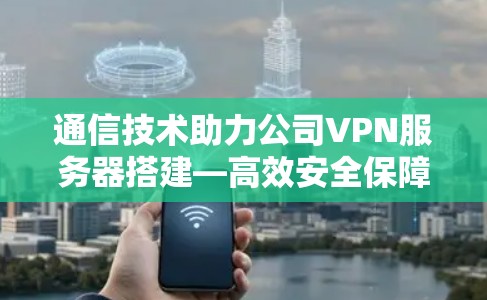 通信技术助力公司VPN服务器搭建—高效安全保障