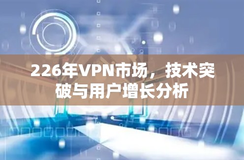 226年VPN市场，技术突破与用户增长分析