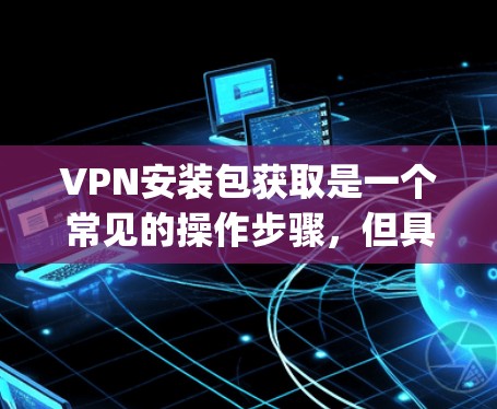 VPN安装包获取是一个常见的操作步骤，但具体的步骤可能因VPN服务的不同而有所差异。以下是一些常见的VPN安装步骤，适用于大多数主流VPN软件，如OpenVPN、NordVPN、Vox etc.