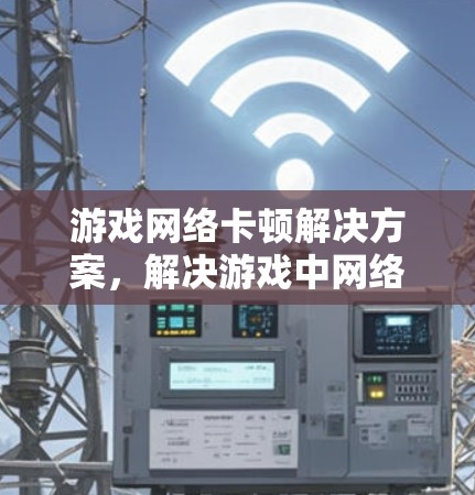 游戏网络卡顿解决方案，解决游戏中网络卡顿的实用技巧