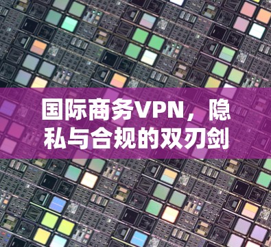 国际商务VPN，隐私与合规的双刃剑