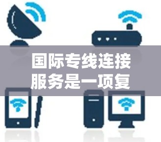 国际专线连接服务是一项复杂的电话服务，旨在将国内电话号码转换为国外电话号码，以便用户进行国际联系。以下是对该服务的详细分析