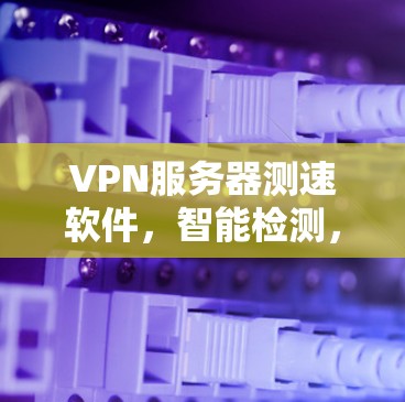 VPN服务器测速软件，智能检测，实时监测，安全可靠