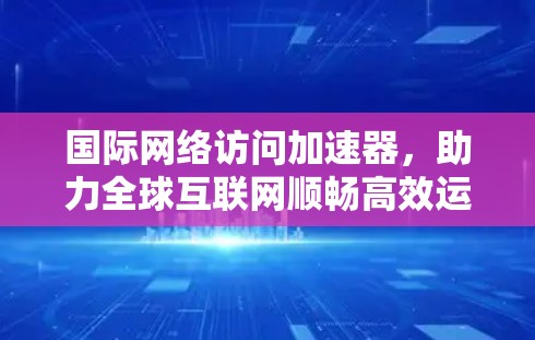 国际网络访问加速器，助力全球互联网顺畅高效运行