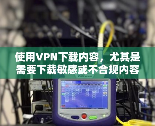 使用VPN下载内容，尤其是需要下载敏感或不合规内容时，需要谨慎处理。以下是一些建议和注意事项