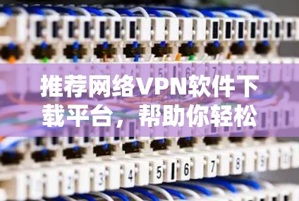 推荐网络VPN软件下载平台，帮助你轻松连接全球网络