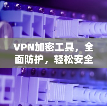 VPN加密工具，全面防护，轻松安全