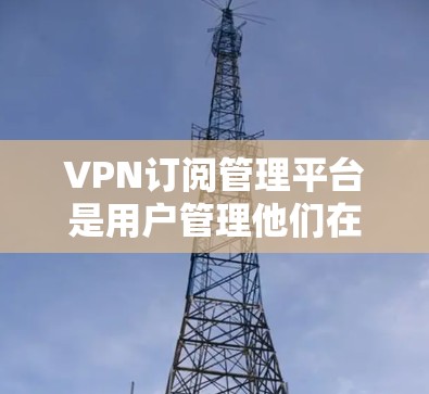 VPN订阅管理平台是用户管理他们在特定VPN服务下的账户和访问控制的工具。以下是该平台的主要功能