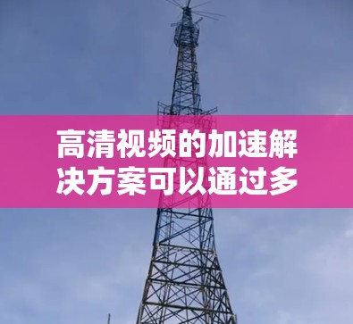 高清视频的加速解决方案可以通过多种方式实现，以下是一些常见的方法和方案