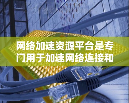 网络加速资源平台是专门用于加速网络连接和下载资源的工具。它们通过多种方式提升下载效率和资源访问速度，适用于个人用户、企业用户以及需要高效获取网络资源的用户。以下是关于这些平台的详细信息