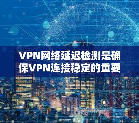 VPN网络延迟检测是确保VPN连接稳定的重要步骤。延迟检测可以帮助你检测网络连接的延迟，从而避免因延迟导致的连接卡顿或误用。以下是一些常用的方法