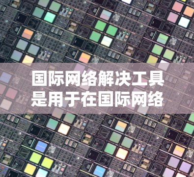 国际网络解决工具是用于在国际网络环境中解决问题和管理的工具。以下是一些常见的国际网络解决工具及其作用