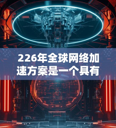 226年全球网络加速方案是一个具有里程碑意义的事件，将推动全球信息技术和数据通信的深度融合。以下是一些可能的全球网络加速方案的思路和方向