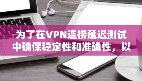 为了在VPN连接延迟测试中确保稳定性和准确性，以下是一个有条理的步骤指南