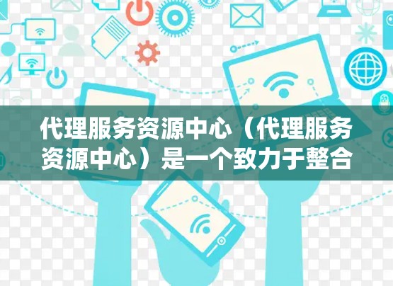代理服务资源中心（代理服务资源中心）是一个致力于整合和优化代理服务和资源管理的组织或平台。它通过提供统一的管理平台，支持代理商和资源商高效地收集、管理、分配和监控资源，从而提升业务运营效率