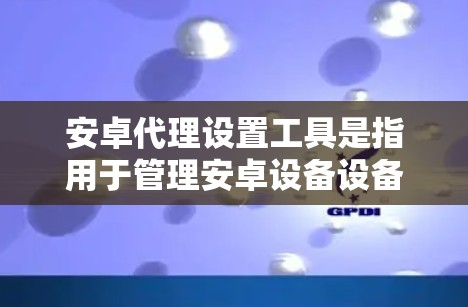 安卓代理设置工具是指用于管理安卓设备设备设置的软件或工具，这些工具通常用于模拟或模拟真实设备的环境，帮助用户更好地管理设备设置。以下是一些常见的安卓代理设置工具及其使用方法