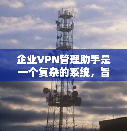 企业VPN管理助手是一个复杂的系统，旨在通过多种功能保障企业的网络和数据安全。以下是对该系统的详细总结
