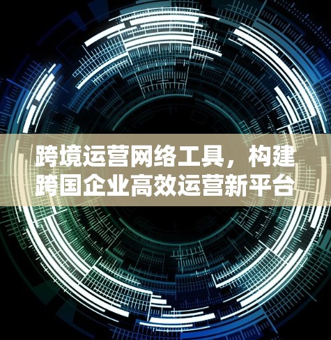 跨境运营网络工具，构建跨国企业高效运营新平台