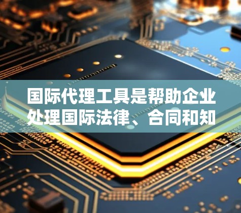 国际代理工具是帮助企业处理国际法律、合同和知识产权问题的工具，广泛应用于商业、法律和知识产权管理领域。以下是该领域的一些关键点和工具