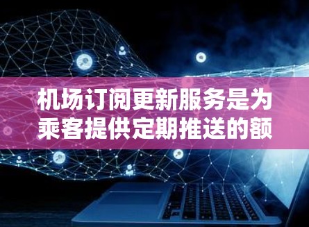 机场订阅更新服务是为乘客提供定期推送的额外信息服务，旨在帮助乘客获取最新的航班、行李安排、机场开放时间等关键信息。以下是该服务的主要方面
