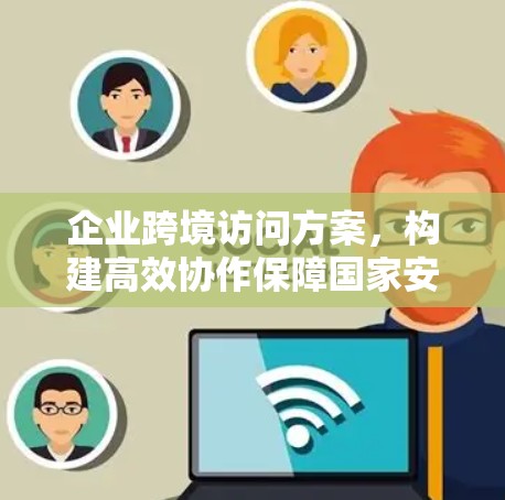 企业跨境访问方案，构建高效协作保障国家安全的网络基础