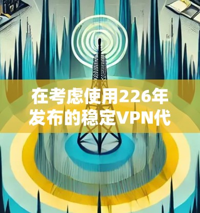 在考虑使用226年发布的稳定VPN代理服务时，以下是一个有条理的决策过程，帮助你做出明智的购买决定