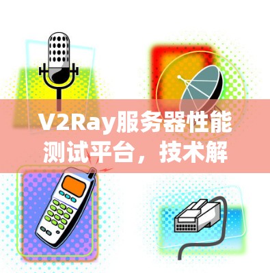 V2Ray服务器性能测试平台，技术解析与工具分享
