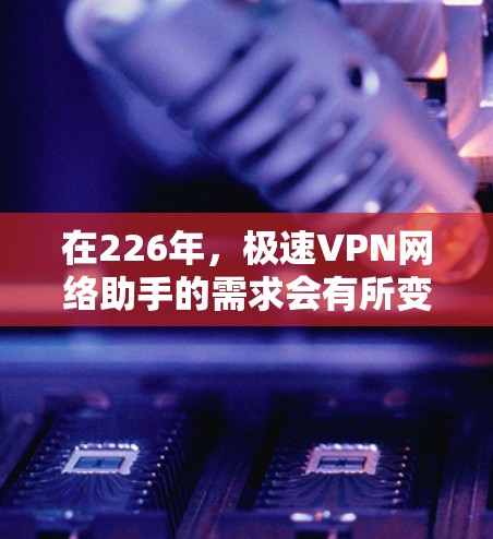 在226年，极速VPN网络助手的需求会有所变化，但总体上，用户仍然希望获得高效、安全、且在226年能够迅速发展的VPN服务。以下是基于当前技术趋势和用户需求的建议