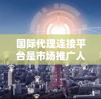 国际代理连接平台是市场推广人员和商家联系国际代理的网络平台，帮助他们快速找到适合的国际代理。以下是对该平台的详细分析