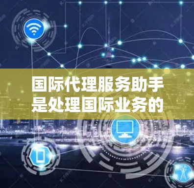国际代理服务助手是处理国际业务的重要角色，他们在跨国市场中发挥着关键作用。以下是对国际代理服务助手的详细介绍