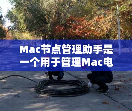 Mac节点管理助手是一个用于管理Mac电脑上节点的工具，支持计算机和存储设备的管理。它帮助用户创建、管理节点及其组件，监控和维护节点的性能和安全。以下是详细的使用指南