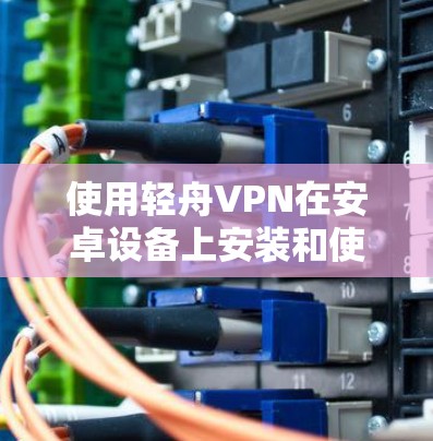 使用轻舟VPN在安卓设备上安装和使用，以下是详细的步骤指南
