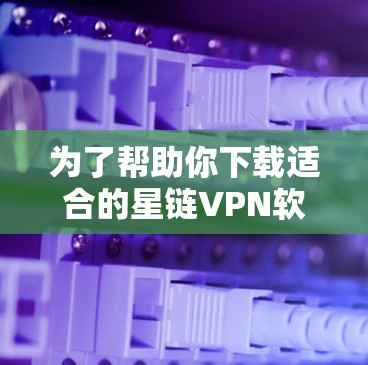 为了帮助你下载适合的星链VPN软件，以下是详细的步骤和建议
