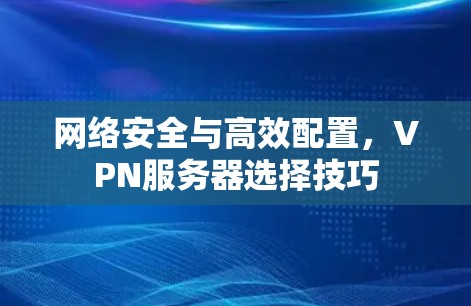 网络安全与高效配置，VPN服务器选择技巧