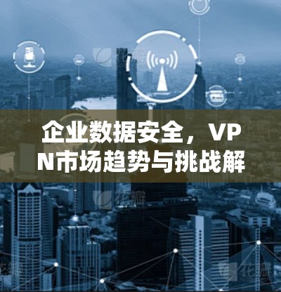 企业数据安全，VPN市场趋势与挑战解析