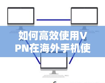 如何高效使用VPN在海外手机使用，全面解决方案