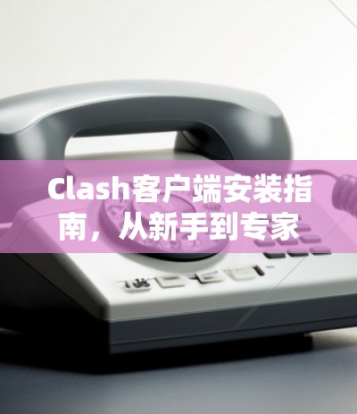 Clash客户端安装指南，从新手到专家都在这里
