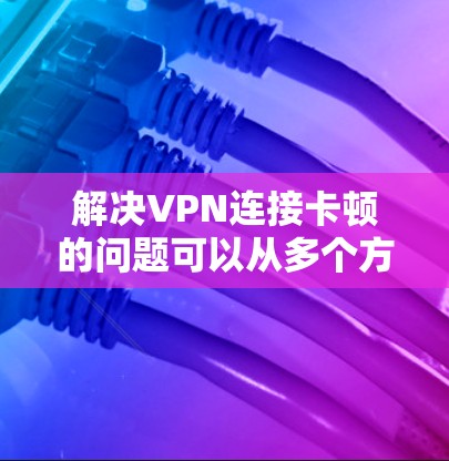解决VPN连接卡顿的问题可以从多个方面入手，确保问题得到有效的解决。以下是一些具体的步骤和建议