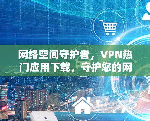 网络空间守护者，VPN热门应用下载，守护您的网络安全与隐私