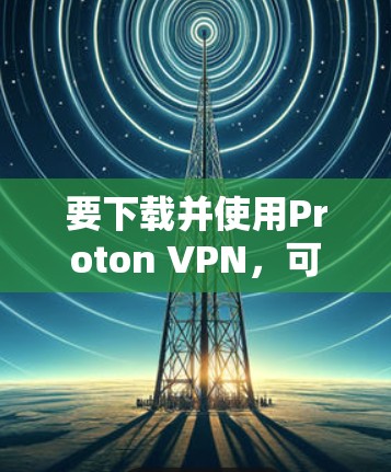 要下载并使用Proton VPN，可以按照以下步骤进行